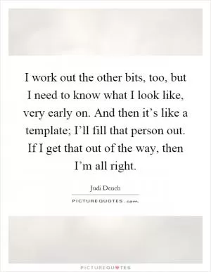I work out the other bits, too, but I need to know what I look like, very early on. And then it’s like a template; I’ll fill that person out. If I get that out of the way, then I’m all right Picture Quote #1