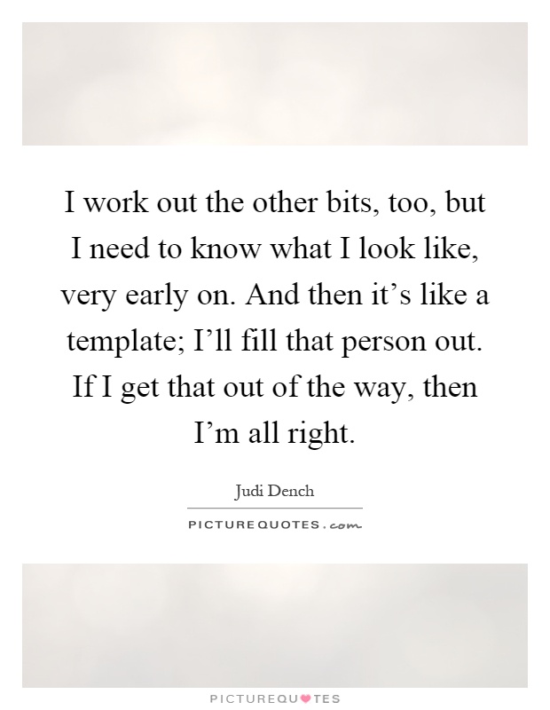 I work out the other bits, too, but I need to know what I look like, very early on. And then it's like a template; I'll fill that person out. If I get that out of the way, then I'm all right Picture Quote #1