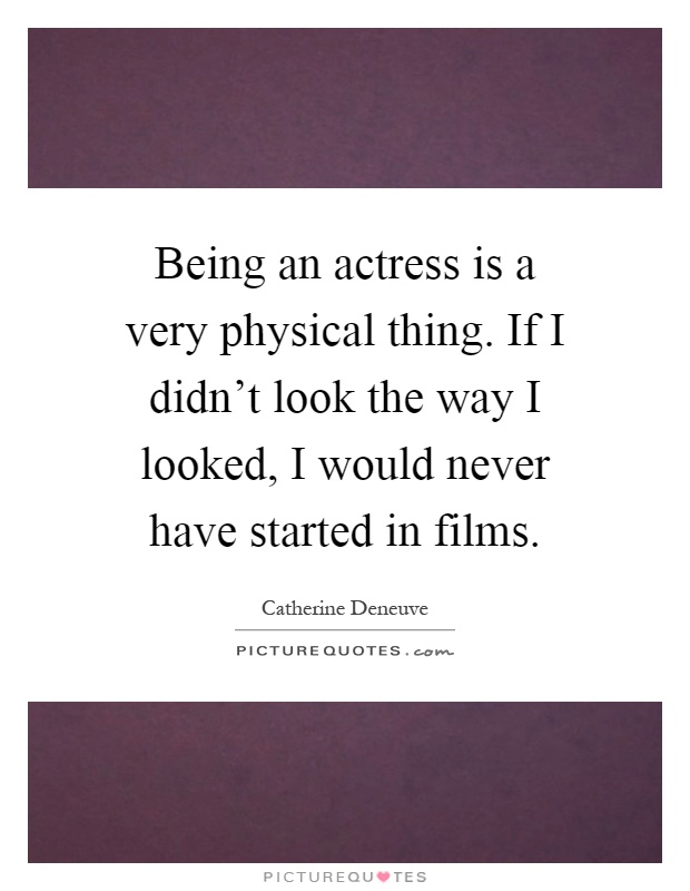 Being an actress is a very physical thing. If I didn't look the way I looked, I would never have started in films Picture Quote #1