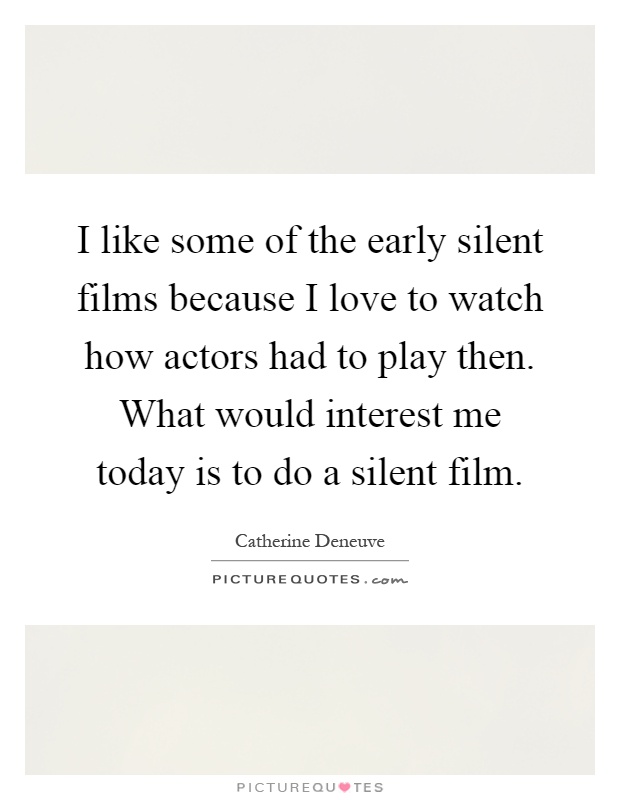 I like some of the early silent films because I love to watch how actors had to play then. What would interest me today is to do a silent film Picture Quote #1