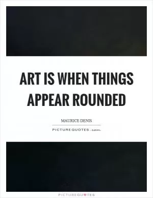 Art is when things appear rounded Picture Quote #1