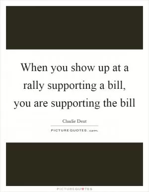 When you show up at a rally supporting a bill, you are supporting the bill Picture Quote #1