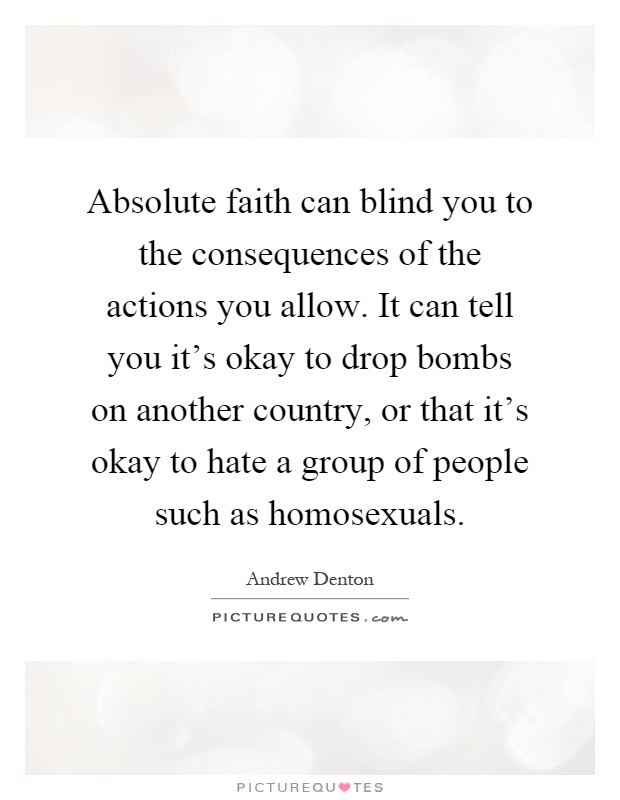 Absolute faith can blind you to the consequences of the actions you allow. It can tell you it's okay to drop bombs on another country, or that it's okay to hate a group of people such as homosexuals Picture Quote #1