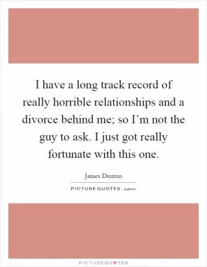 I have a long track record of really horrible relationships and a divorce behind me; so I’m not the guy to ask. I just got really fortunate with this one Picture Quote #1