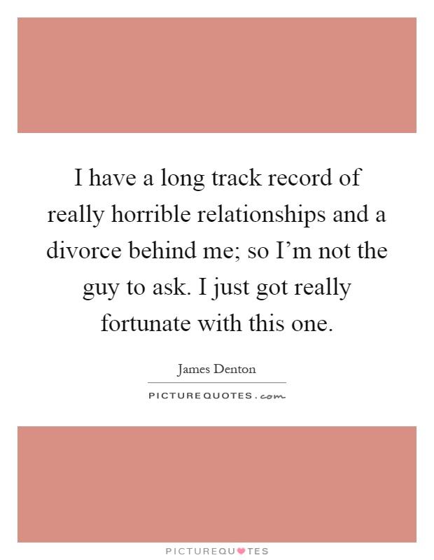 I have a long track record of really horrible relationships and a divorce behind me; so I'm not the guy to ask. I just got really fortunate with this one Picture Quote #1
