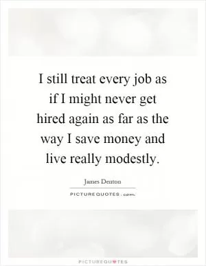 I still treat every job as if I might never get hired again as far as the way I save money and live really modestly Picture Quote #1
