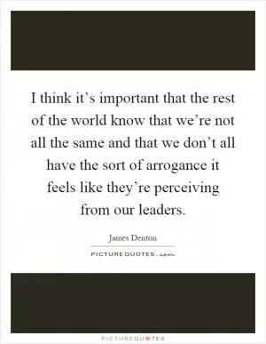 I think it’s important that the rest of the world know that we’re not all the same and that we don’t all have the sort of arrogance it feels like they’re perceiving from our leaders Picture Quote #1