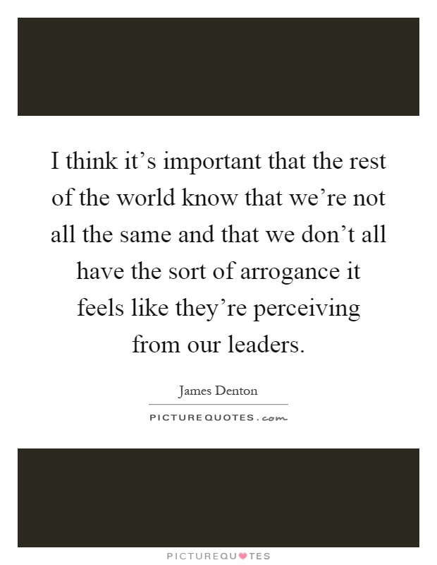 I think it's important that the rest of the world know that we're not all the same and that we don't all have the sort of arrogance it feels like they're perceiving from our leaders Picture Quote #1