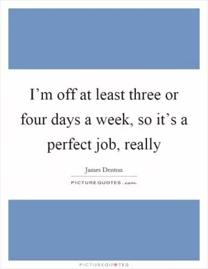 I’m off at least three or four days a week, so it’s a perfect job, really Picture Quote #1
