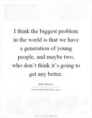 I think the biggest problem in the world is that we have a generation of young people, and maybe two, who don’t think it’s going to get any better Picture Quote #1