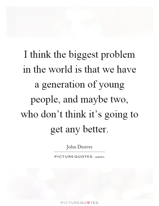I think the biggest problem in the world is that we have a generation of young people, and maybe two, who don't think it's going to get any better Picture Quote #1