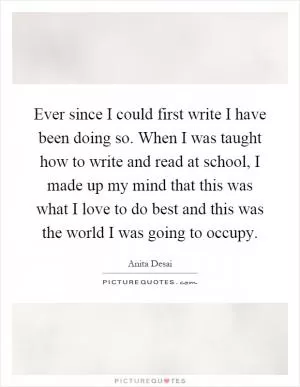 Ever since I could first write I have been doing so. When I was taught how to write and read at school, I made up my mind that this was what I love to do best and this was the world I was going to occupy Picture Quote #1