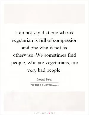 I do not say that one who is vegetarian is full of compassion and one who is not, is otherwise. We sometimes find people, who are vegetarians, are very bad people Picture Quote #1