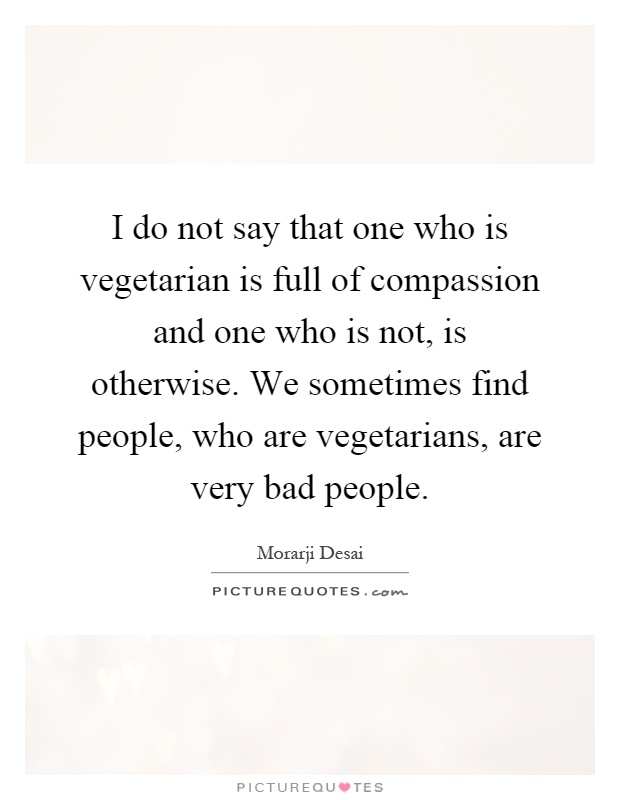 I do not say that one who is vegetarian is full of compassion and one who is not, is otherwise. We sometimes find people, who are vegetarians, are very bad people Picture Quote #1