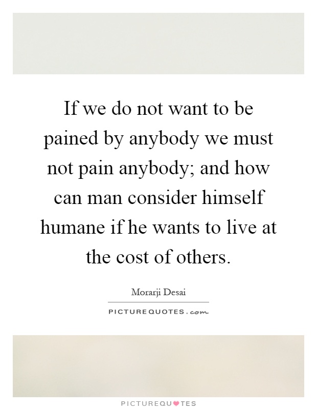 If we do not want to be pained by anybody we must not pain anybody; and how can man consider himself humane if he wants to live at the cost of others Picture Quote #1