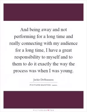 And being away and not performing for a long time and really connecting with my audience for a long time, I have a great responsibility to myself and to them to do it exactly the way the process was when I was young Picture Quote #1