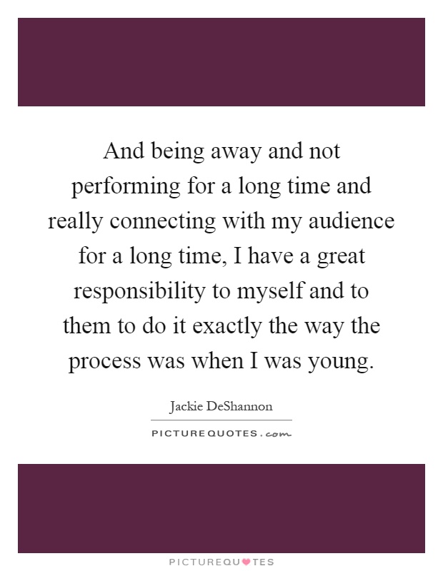 And being away and not performing for a long time and really connecting with my audience for a long time, I have a great responsibility to myself and to them to do it exactly the way the process was when I was young Picture Quote #1