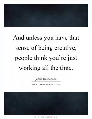 And unless you have that sense of being creative, people think you’re just working all the time Picture Quote #1