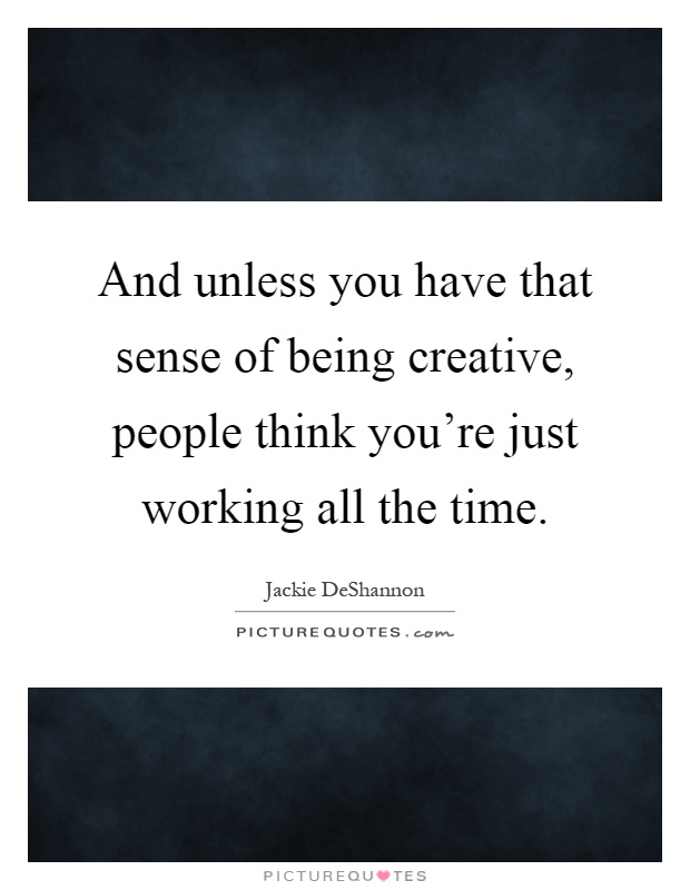 And unless you have that sense of being creative, people think you're just working all the time Picture Quote #1