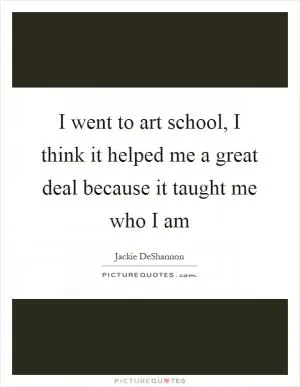 I went to art school, I think it helped me a great deal because it taught me who I am Picture Quote #1