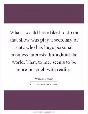What I would have liked to do on that show was play a secretary of state who has huge personal business interests throughout the world. That, to me, seems to be more in synch with reality Picture Quote #1