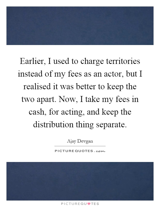Earlier, I used to charge territories instead of my fees as an actor, but I realised it was better to keep the two apart. Now, I take my fees in cash, for acting, and keep the distribution thing separate Picture Quote #1