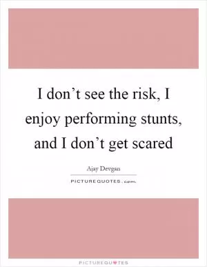 I don’t see the risk, I enjoy performing stunts, and I don’t get scared Picture Quote #1