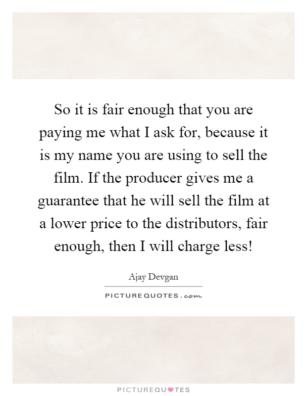 So it is fair enough that you are paying me what I ask for, because it is my name you are using to sell the film. If the producer gives me a guarantee that he will sell the film at a lower price to the distributors, fair enough, then I will charge less! Picture Quote #1