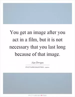 You get an image after you act in a film, but it is not necessary that you last long because of that image Picture Quote #1