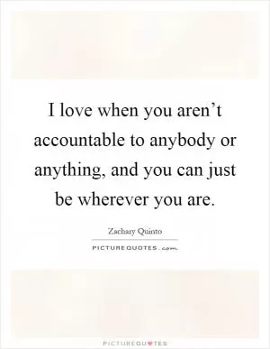 I love when you aren’t accountable to anybody or anything, and you can just be wherever you are Picture Quote #1