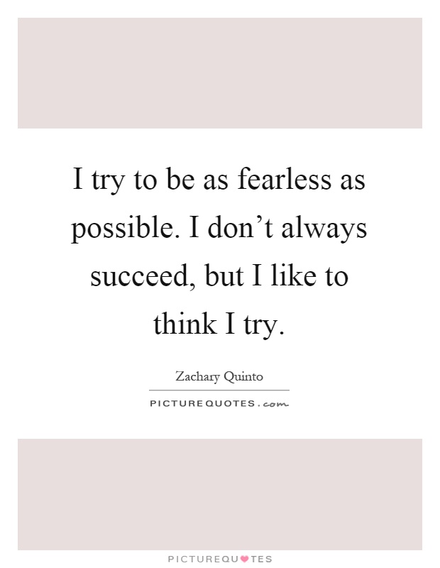 I try to be as fearless as possible. I don't always succeed, but I like to think I try Picture Quote #1