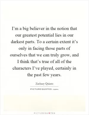 I’m a big believer in the notion that our greatest potential lies in our darkest parts. To a certain extent it’s only in facing those parts of ourselves that we can truly grow, and I think that’s true of all of the characters I’ve played, certainly in the past few years Picture Quote #1