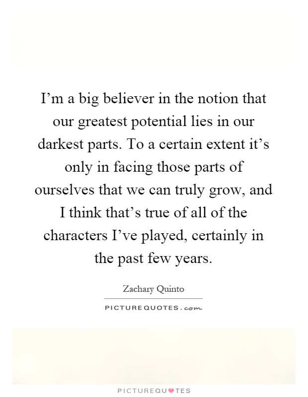 I'm a big believer in the notion that our greatest potential lies in our darkest parts. To a certain extent it's only in facing those parts of ourselves that we can truly grow, and I think that's true of all of the characters I've played, certainly in the past few years Picture Quote #1