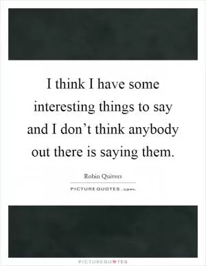 I think I have some interesting things to say and I don’t think anybody out there is saying them Picture Quote #1