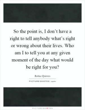 So the point is, I don’t have a right to tell anybody what’s right or wrong about their lives. Who am I to tell you at any given moment of the day what would be right for you? Picture Quote #1