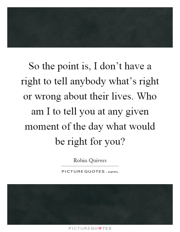 So the point is, I don't have a right to tell anybody what's right or wrong about their lives. Who am I to tell you at any given moment of the day what would be right for you? Picture Quote #1