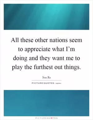 All these other nations seem to appreciate what I’m doing and they want me to play the furthest out things Picture Quote #1