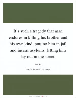 It’s such a tragedy that man endures in killing his brother and his own kind, putting him in jail and insane asylums, letting him lay out in the street Picture Quote #1