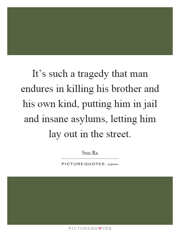 It's such a tragedy that man endures in killing his brother and his own kind, putting him in jail and insane asylums, letting him lay out in the street Picture Quote #1
