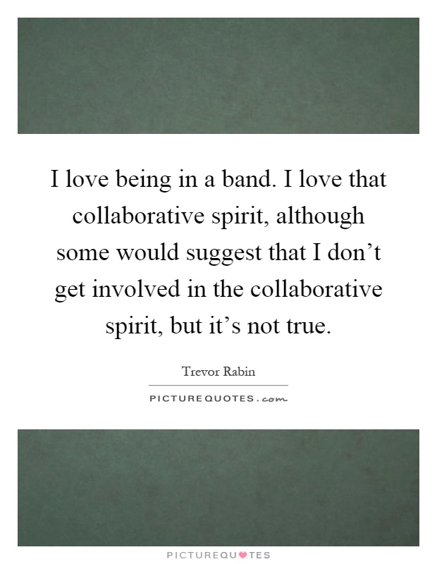 I love being in a band. I love that collaborative spirit, although some would suggest that I don't get involved in the collaborative spirit, but it's not true Picture Quote #1