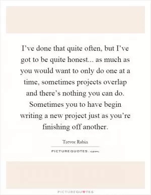 I’ve done that quite often, but I’ve got to be quite honest... as much as you would want to only do one at a time, sometimes projects overlap and there’s nothing you can do. Sometimes you to have begin writing a new project just as you’re finishing off another Picture Quote #1
