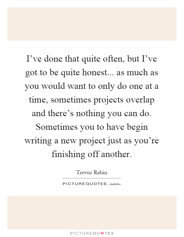 I've done that quite often, but I've got to be quite honest... as much as you would want to only do one at a time, sometimes projects overlap and there's nothing you can do. Sometimes you to have begin writing a new project just as you're finishing off another Picture Quote #1