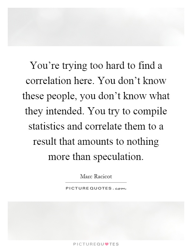 You're trying too hard to find a correlation here. You don't know these people, you don't know what they intended. You try to compile statistics and correlate them to a result that amounts to nothing more than speculation Picture Quote #1