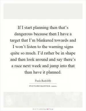 If I start planning then that’s dangerous because then I have a target that I’m blinkered towards and I won’t listen to the warning signs quite so much. I’d rather be in shape and then look around and say there’s a race next week and jump into that than have it planned Picture Quote #1