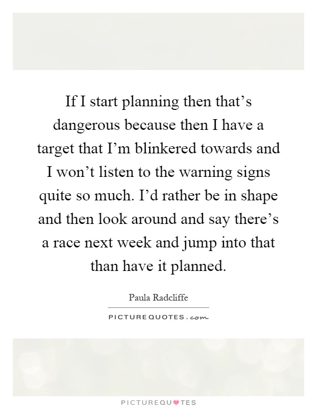 If I start planning then that's dangerous because then I have a target that I'm blinkered towards and I won't listen to the warning signs quite so much. I'd rather be in shape and then look around and say there's a race next week and jump into that than have it planned Picture Quote #1