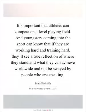 It’s important that athletes can compete on a level playing field. And youngsters coming into the sport can know that if they are working hard and training hard, they’ll see a true reflection of where they stand and what they can achieve worldwide and not be swayed by people who are cheating Picture Quote #1