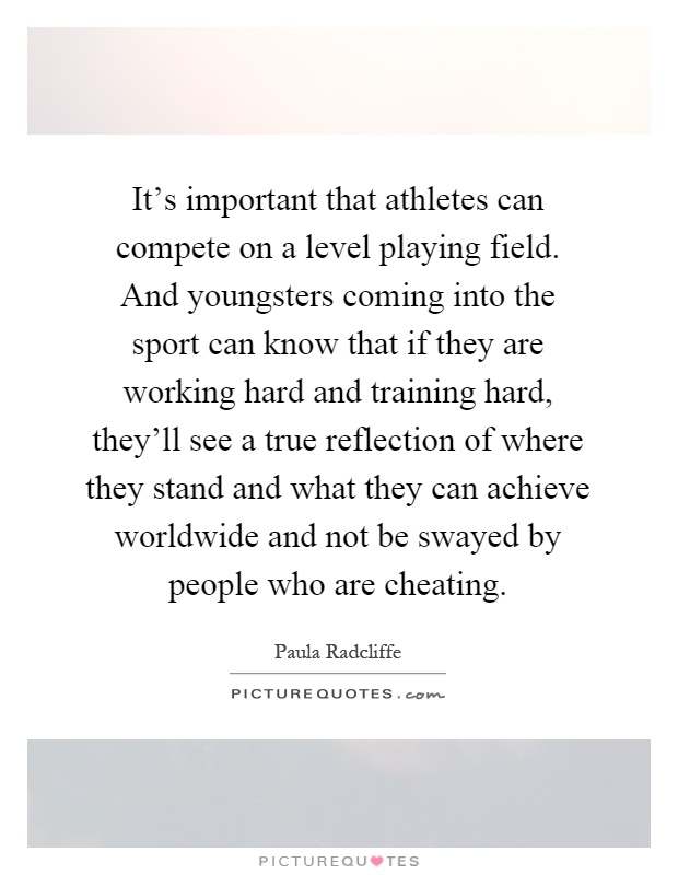 It's important that athletes can compete on a level playing field. And youngsters coming into the sport can know that if they are working hard and training hard, they'll see a true reflection of where they stand and what they can achieve worldwide and not be swayed by people who are cheating Picture Quote #1