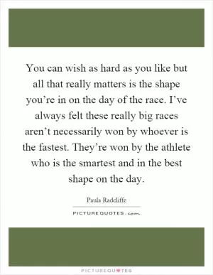 You can wish as hard as you like but all that really matters is the shape you’re in on the day of the race. I’ve always felt these really big races aren’t necessarily won by whoever is the fastest. They’re won by the athlete who is the smartest and in the best shape on the day Picture Quote #1