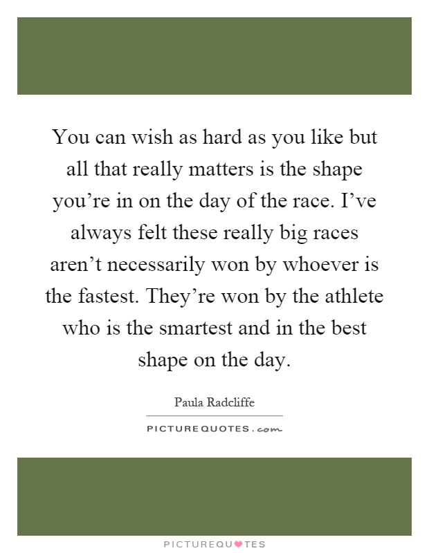 You can wish as hard as you like but all that really matters is the shape you're in on the day of the race. I've always felt these really big races aren't necessarily won by whoever is the fastest. They're won by the athlete who is the smartest and in the best shape on the day Picture Quote #1
