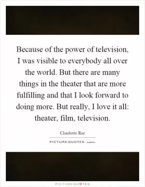Because of the power of television, I was visible to everybody all over the world. But there are many things in the theater that are more fulfilling and that I look forward to doing more. But really, I love it all: theater, film, television Picture Quote #1